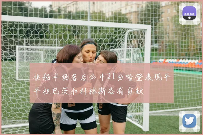 快船半场落后公牛21分哈登表现平平祖巴茨和科林斯各有贡献